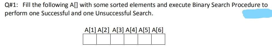 Q#1: Fill the following A[] with some sorted elements and execute Binary Search Procedure to
perform one Successful and one Unsuccessful Search.
A[1] A[2] A[3] A[4] A[5] A[6]
