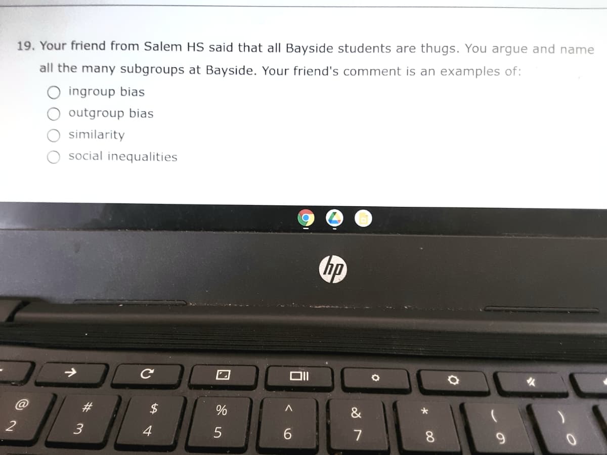 19. Your friend from Salem HS said that all Bayside students are thugs. You argue and name
all the many subgroups at Bayside. Your friend's comment is an examples of:
ingroup bias
outgroup bias
similarity
social inequalities
hp
%23
&
3
4
7
8.
9.
