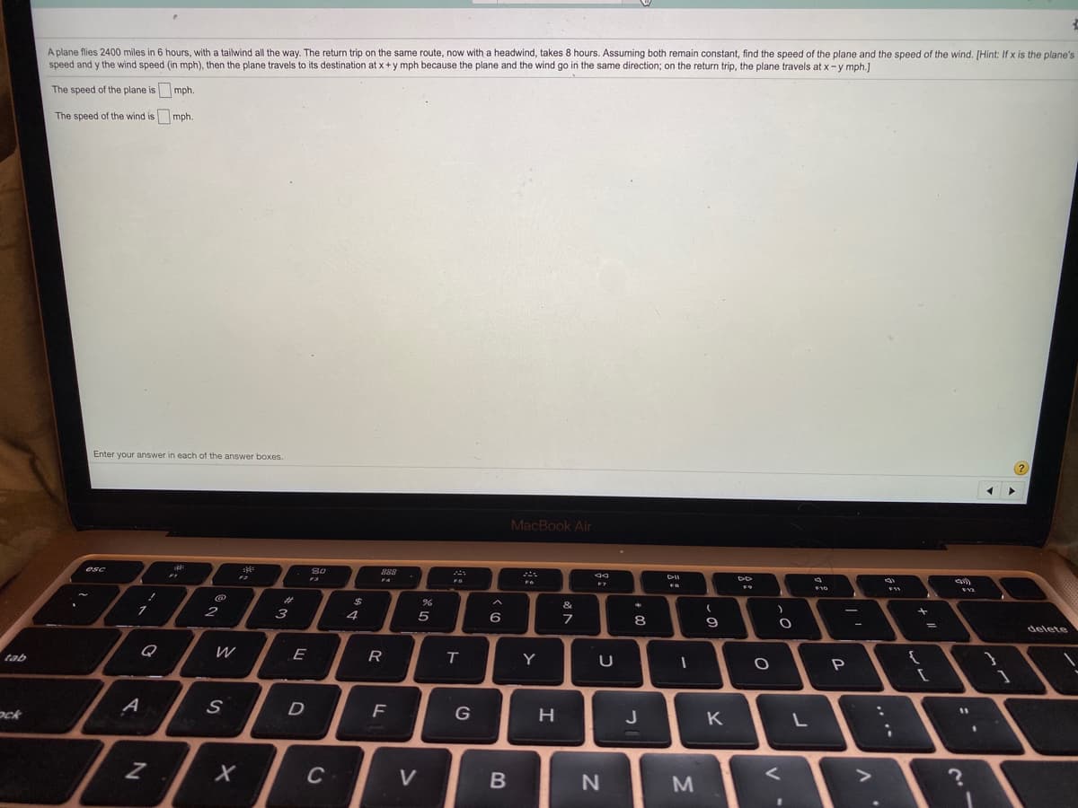 A plane flies 2400 miles in 6 hours, with a tailwind all the way. The return trip on the same route, now with a headwind, takes 8 hours. Assuming both remain constant, find the speed of the plane and the speed of the wind. [Hint: If x is the plane's
speed and y the wind speed (in mph), then the plane travels to its destination at x+y mph because the plane and the wind go in the same direction; on the return trip, the plane travels at x-y mph.]
The speed of the plane is mph.
The speed of the wind is mph.
Enter your answer in each of the answer boxes.
?
MacBook Air
esc
888
FS
F9
F10
%23
&
2
3
4
6
7
8
delete
Q
E
R
T.
tab
Y
P
ock
A
D
F
G
H
J
K
C
V
M
