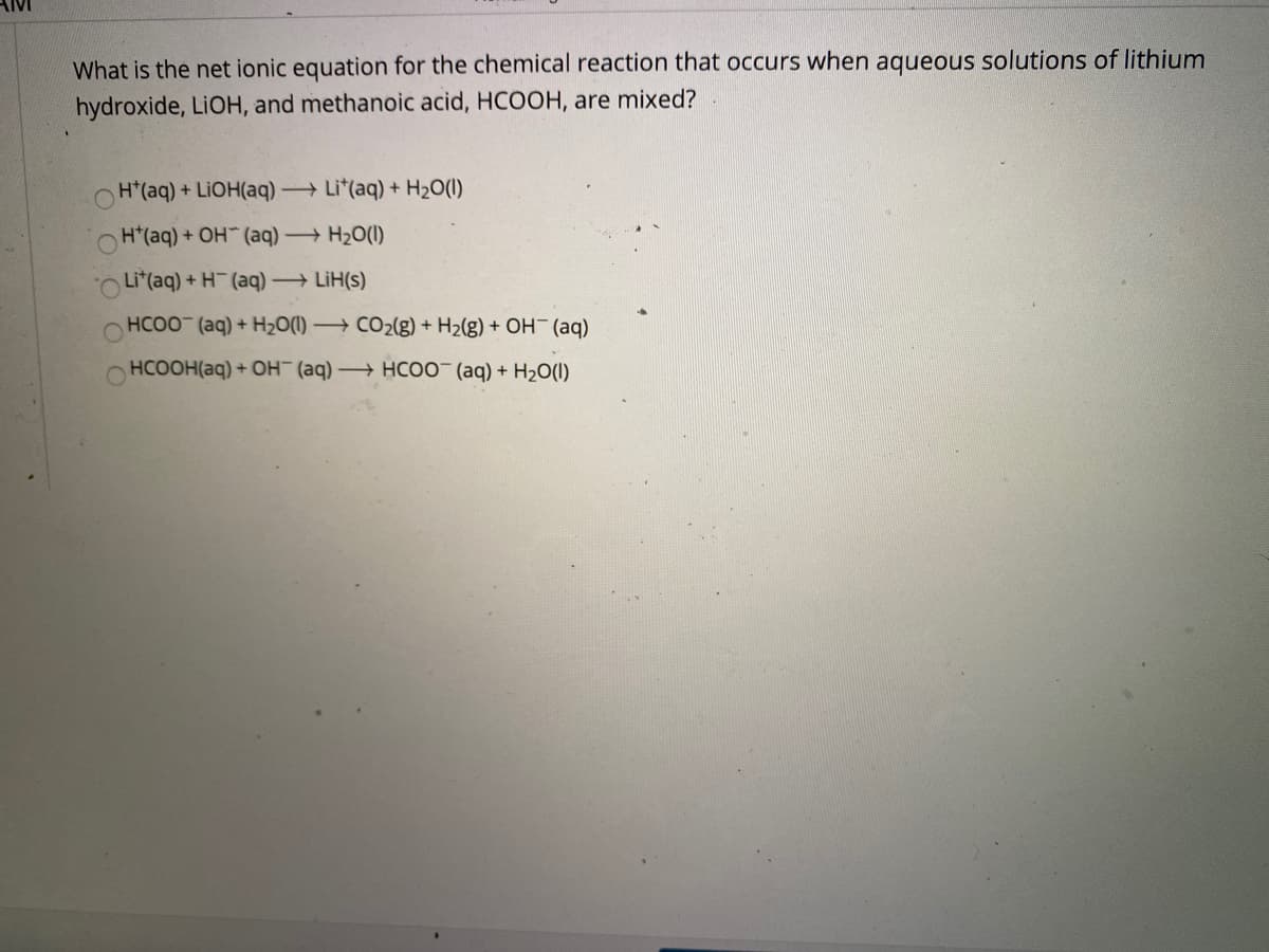 AIMI
What is the net ionic equation for the chemical reaction that occurs when aqueous solutions of lithium
hydroxide, LIOH, and methanoic acid, HCOOH, are mixed?
H*(aq) + LIOH(aq) → Li*(aq) + H2O(1)
H*(aq) + OH (aq) H2O(1)
Li*(aq) + H (aq) LiH(s)
HCOO (aq) + H20(1) –→ CO2(g) + H2(g) + OH¯ (aq)
HCOOH(aq) + OH (aq) → HCO0 (aq) + H2O(1)
