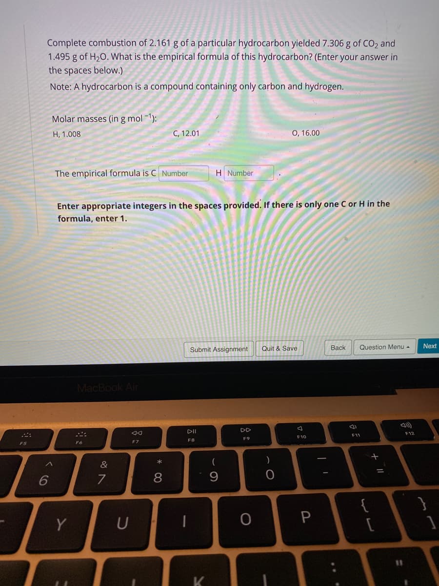 Complete combustion of 2.161 g of a particular hydrocarbon yielded 7.306 g of CO2 and
1.495 g of H20. What is the empirical formula of this hydrocarbon? (Enter your answer in
the spaces below.)
Note: A hydrocarbon is a compound containing only carbon and hydrogen.
Molar masses (in g mol -1):
H, 1.008
C, 12.01
0, 16.00
The empirical formula is C Number
H Number
Enter appropriate integers in the spaces provided. If there is only one C or H in the
formula, enter 1.
Submit Assignment
Quit & Save
Вack
Question Menu -
Next
MacBook Air
DI
DD
F12
F11
F10
F8
F9
F6
F7
F5
*
へ
&
6
7
8
{
Y
U
