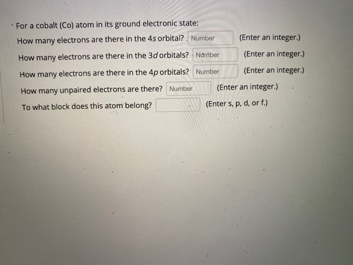 ' For a cobalt (Co) atom in its ground electronic state:
How many electrons are there in the 4s orbital? . Number
(Enter an integer.)
(Enter an integer.)
How many electrons are there in the 3d orbitals? - Number
(Enter an integer.)
How many electrons are there in the 4p orbitals? Number
How many unpaired electrons are there? Number
(Enter an integer.)
To what block does this atom belong?
(Enter s, p, d, or f.)
