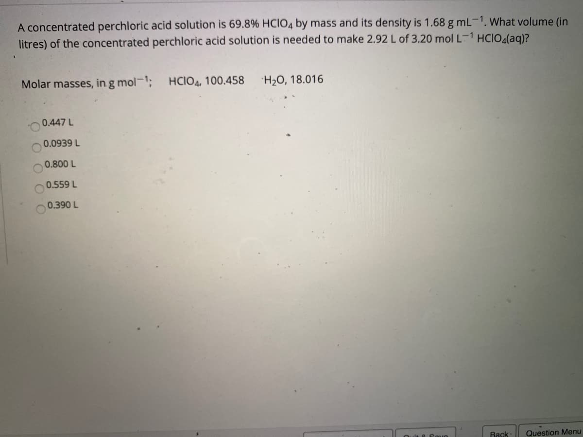 A concentrated perchloric acid solution is 69.8% HCIO4 by mass and its density is 1.68 g mL-1. What volume (in
litres) of the concentrated perchloric acid solution is needed to make 2.92L of 3.20 mol L-1 HCIO4(aq)?
Molar masses, in g mol-1; HCIO4, 100.458
H2O, 18.016
0.447 L
0.0939 L
0.800 L
0.559 L
0.390 L
Back:
Question Menu
