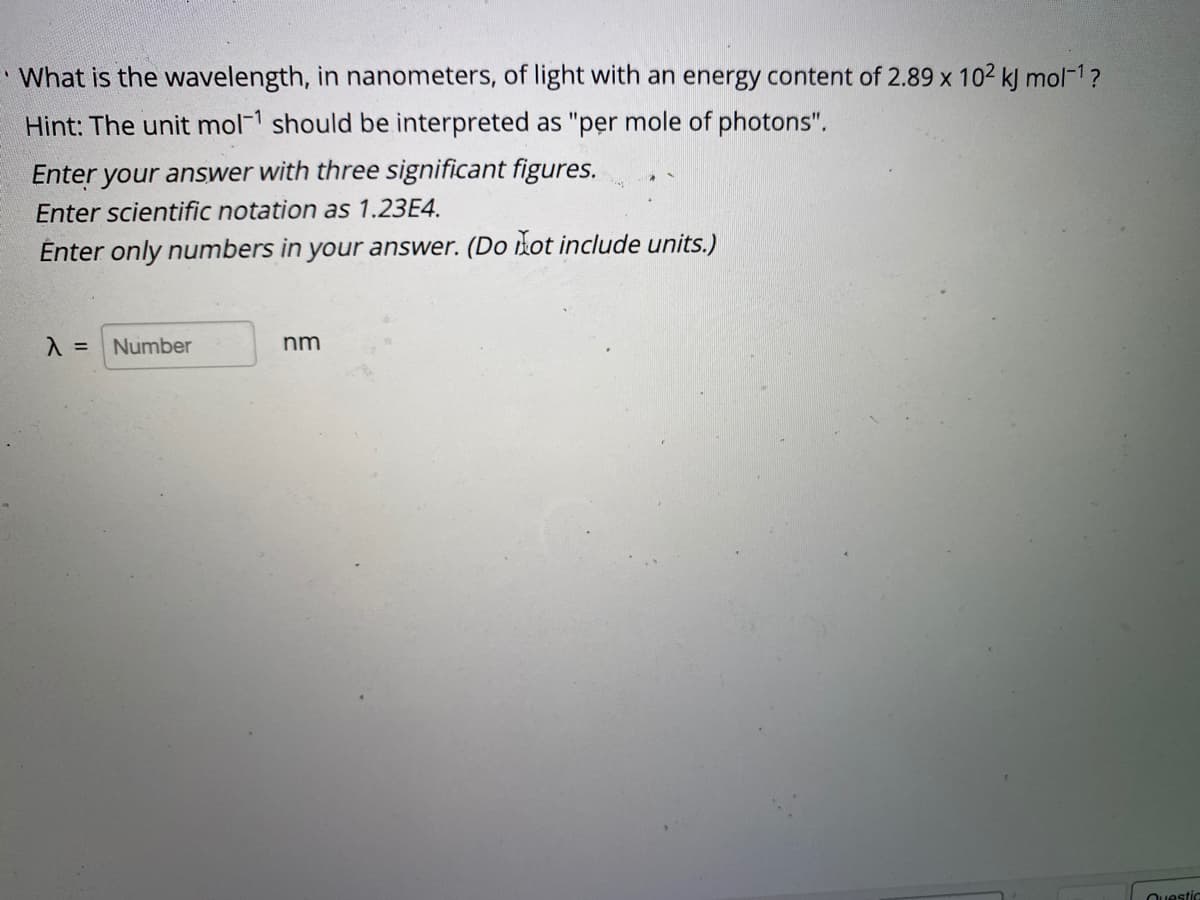 What is the wavelength, in nanometers, of light with an energy content of 2.89 x 102 kJ mol-1?
Hint: The unit mol1 should be interpreted as "per mole of photons".
Enter your answer with three significant figures.
Enter scientific notation as 1.23E4.
Énter only numbers in your answer. (Do dot include units.)
Number
nm
Ouestic
