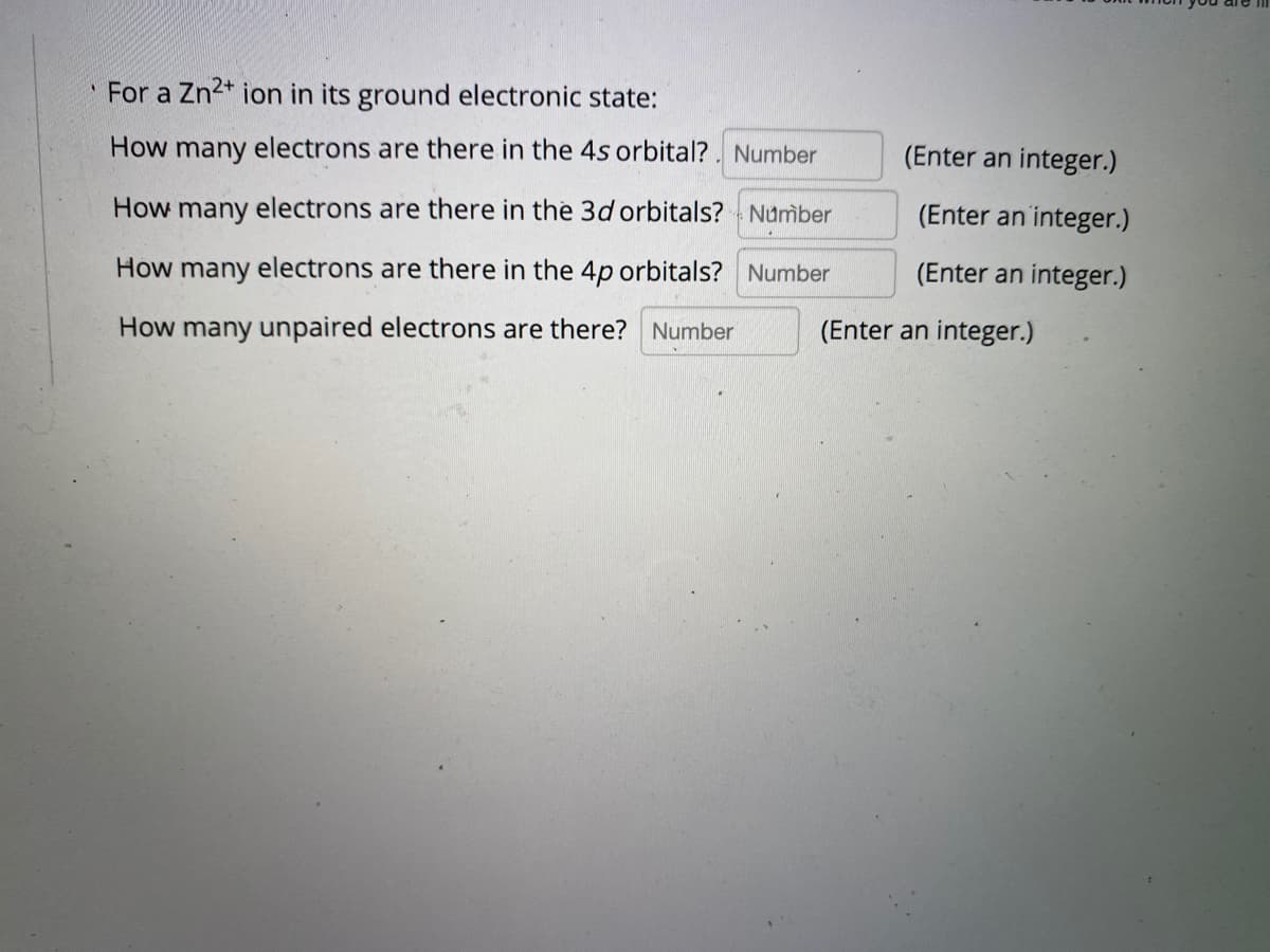 For a Zn2* ion in its ground electronic state:
How many electrons are there in the 4s orbital?. Number
(Enter an integer.)
How many electrons are there in the 3d orbitals? Number
(Enter an integer.)
How many electrons are there in the 4p orbitals? Number
(Enter an integer.)
How many unpaired electrons are there? Number
(Enter an integer.)
