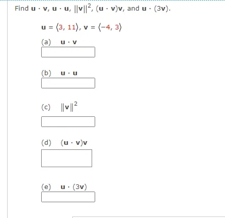 Find u · v, u · u, ||v||2, (u - v)v, and u · (3v).
u = (3, 11), v = (-4, 3)
(a)
u: v
(b)
u.u
(c) ||v||2
(d) (u· v)v
(e) u. (3v)
