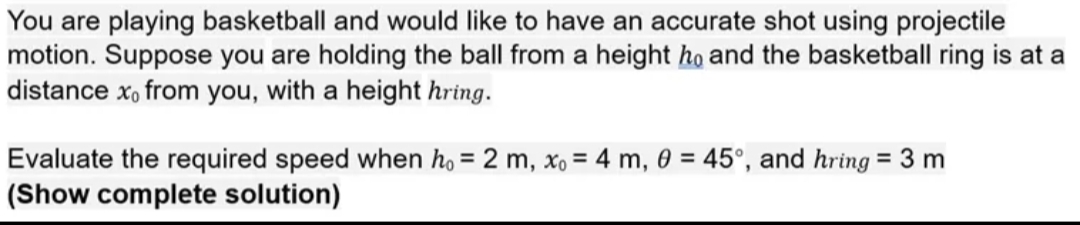 You are playing basketball and would like to have an accurate shot using projectile
motion. Suppose you are holding the ball from a height ho and the basketball ring is at a
distance x, from you, with a height hring.
Evaluate the required speed when ho = 2 m, xo = 4 m, 0 = 45°, and hring = 3 m
(Show complete solution)
