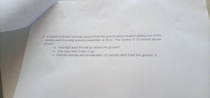 5. A football is kicked vertically upward from the ground and a student gazing out of the
window sees it moving upward passed him at 5m/s. The window is 10 meters above
ground
a. How high does the ball go above the ground?
b. How long does it take to go
Find the velocity and acceleration 1/2 second after it left the ground. Z