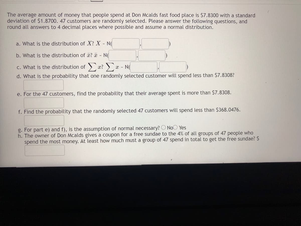 The average amount of money that people spend at Don Mcalds fast food place is $7.8300 with a standard
deviation of $1.8700. 47 customers are randomly selected. Please answer the following questions, and
round all answers to 4 decimal places where possible and assume a normal distribution.
a. What is the distribution of X? X - N(
b. What is the distribution of æ? ¤ - N(
c. What is the distribution of x? r - N
d. What is the probability that one randomly selected customer will spend less than $7.8308?
e. For the 47 customers, find the probability that their average spent is more than $7.8308.
f. Find the probability that the randomly selected 47 customers will spend less than $368.0476.
g. For part e) and f), is the assumption of normal necessary? O NoO Yes
h. The owner of Don Mcalds gives a coupon for a free sundae to the 4% of all groups of 47 people who
spend the most money. At least how much must a group of 47 spend in total to get the free sundae? $
