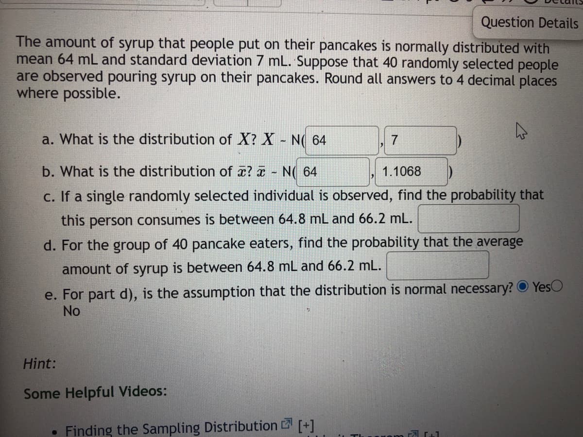 Question Details
The amount of syrup that people put on their pancakes is normally distributed with
mean 64 mL and standard deviation 7 mL. Suppose that 40 randomly selected people
are observed pouring syrup on their pancakes. Round all answers to 4 decimal places
where possible.
a. What is the distribution of X? X - N( 64
7
b. What is the distribution of x? N( 64
1.1068
c. If a single randomly selected individual is observed, find the probability that
this person consumes is between 64.8 mL and 66.2 mL.
d. For the group of 40 pancake eaters, find the probability that the average
amount of syrup is between 64.8 mL and 66.2 mL.
e. For part d), is the assumption that the distribution is normal necessary? O Yes
No
Hint:
Some Helpful Videos:
Finding the Sampling Distribution [+]
