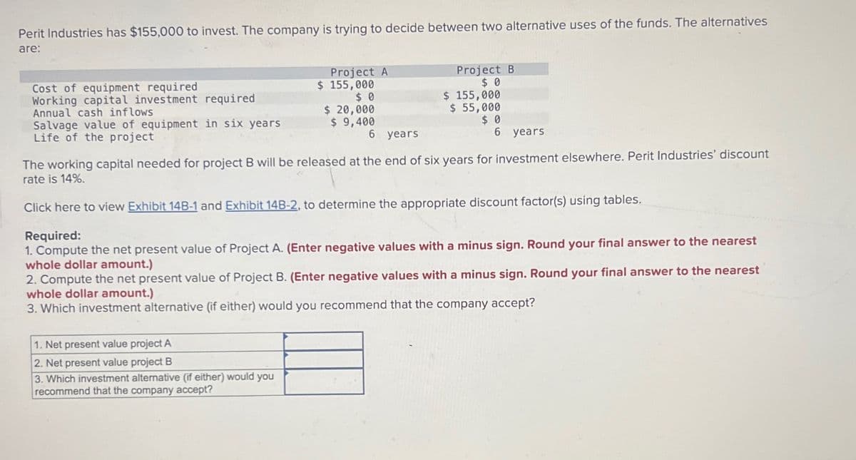 Perit Industries has $155,000 to invest. The company is trying to decide between two alternative uses of the funds. The alternatives
are:
Cost of equipment required
Working capital investment required
Annual cash inflows
Salvage value of equipment in six years
Life of the project
Project A
$ 155,000
$ 0
Project B
$ 0
$ 155,000
$ 20,000
$ 9,400
$ 55,000
6 years
$ 0
6 years.
The working capital needed for project B will be released at the end of six years for investment elsewhere. Perit Industries' discount
rate is 14%.
Click here to view Exhibit 14B-1 and Exhibit 14B-2, to determine the appropriate discount factor(s) using tables.
Required:
1. Compute the net present value of Project A. (Enter negative values with a minus sign. Round your final answer to the nearest
whole dollar amount.)
2. Compute the net present value of Project B. (Enter negative values with a minus sign. Round your final answer to the nearest
whole dollar amount.)
3. Which investment alternative (if either) would you recommend that the company accept?
1. Net present value project A
2. Net present value project B
3. Which investment alternative (if either) would you
recommend that the company accept?