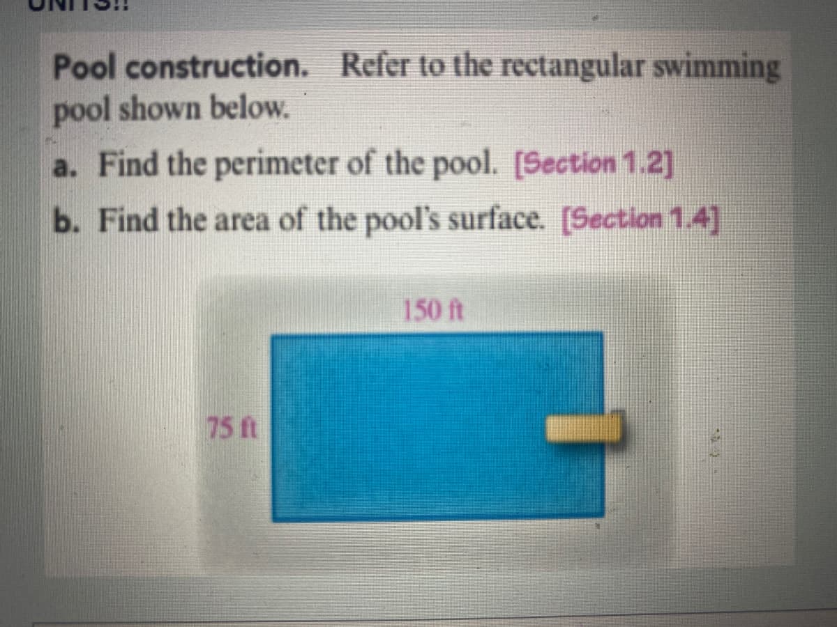 Pool
construction. Refer to the rectangular swimming
pool shown below.
a. Find the perimeter of the pool. [Section 1.2]
b. Find the area of the pool's surface. [Section 1.4]
75 ft
150 ft