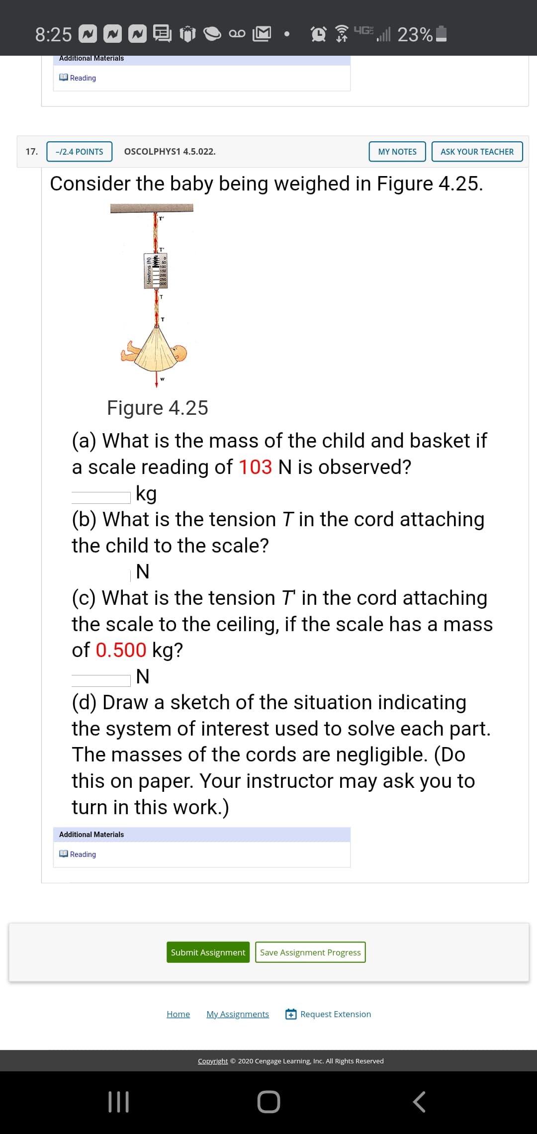 Consider the baby being weighed in Figure 4.25.
Figure 4.25
(a) What is the mass of the child and basket if
a scale reading of 103 N is observed?
kg
(b) What is the tension T in the cord attaching
the child to the scale?
N
(c) What is the tension T' in the cord attaching
the scale to the ceiling, if the scale has a mass
of 0.500 kg?
