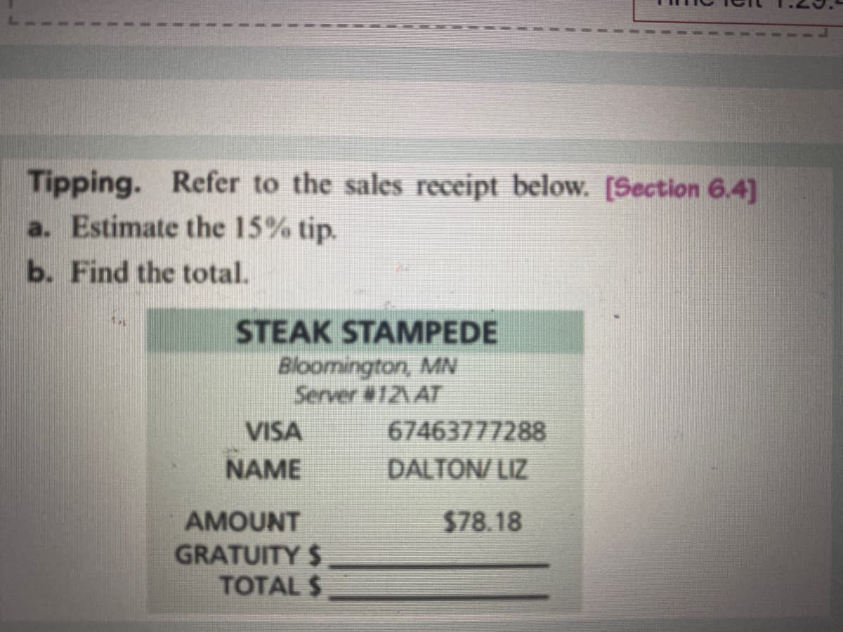 Tipping. Refer to the sales receipt below. [Section 6.4]
a. Estimate the 15% tip.
b. Find the total.
STEAK STAMPEDE
Bloomington, MN
Server #12\AT
VISA
NAME
AMOUNT
GRATUITY $.
TOTAL $
67463777288
DALTON/LIZ
$78.18
