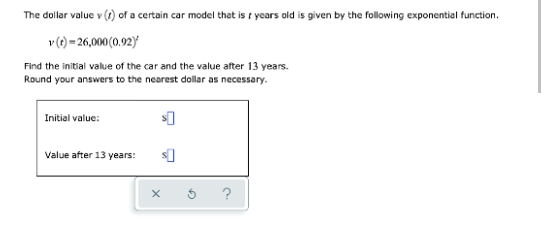 The dollar value v (1) of a certain car model that is t years old is given by the following exponential function.
v(t) = 26,000 (0.92)
Find the initial value of the car and the value after 13 years.
Round your answers to the nearest dollar as necessary.
Initial value:
Value after 13 years:
