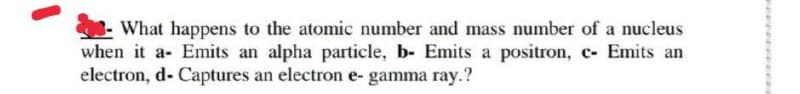 What happens to the atomic number and mass number of a nucleus
when it a- Emits an alpha particle, b- Emits a positron, c- Emits an
electron, d- Captures an electron e- gamma ray.?
