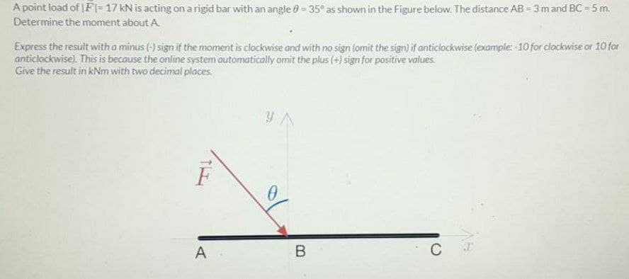 A point load of |Fl= 17 kN is acting on arigid bar with an angle - 35° as shown in the Figure below. The distance AB 3mand BC = 5 m.
Determine the moment about A
Express the result with a minus (-) sign if the moment is clockwise and with no sign (omit the sign) if anticlockwise (example: -10 for clockwise or 10 for
anticlockwise). This is because the online system automatically omit the plus (+) sign for positive values
Give the result in kNm with two decimal places
F
A
C
