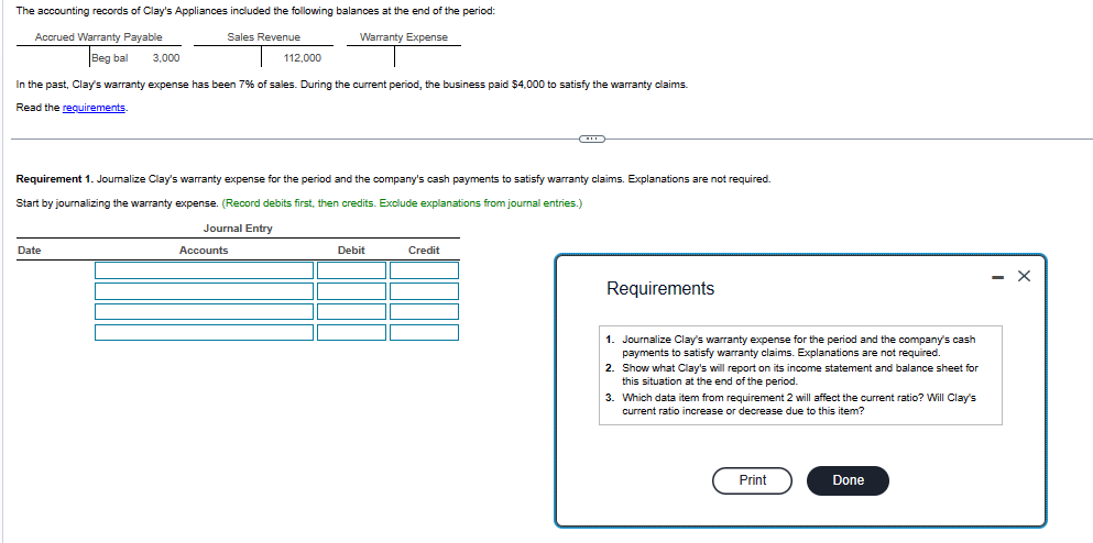 The accounting records of Clay's Appliances included the following balances at the end of the period:
Sales Revenue
Accrued Warranty Payable
Warranty Expense
Beg bal
3,000
In the past, Clay's warranty expense has been 7% of sales. During the current period, the business paid $4,000 to satisfy the warranty claims.
Read the requirements.
Date
112,000
Requirement 1. Joumalize Clay's warranty expense for the period and the company's cash payments to satisfy warranty claims. Explanations are not required.
Start by journalizing the warranty expense. (Record debits first, then credits. Exclude explanations from journal entries.)
Journal Entry
Accounts
Debit
Credit
Requirements
1. Journalize Clay's warranty expense for the period and the company's cash
payments to satisfy warranty claims. Explanations are not required.
2. Show what Clay's will report on its income statement and balance sheet for
this situation at the end of the period.
3. Which data item from requirement 2 will affect the current ratio? Will Clay's
current ratio increase or decrease due to this item?
Print
Done
- X