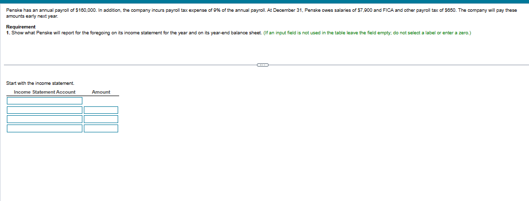 Penske has an annual payroll of $160,000. In addition, the company incurs payroll tax expense of 9% of the annual payroll. At December 31, Penske owes salaries of $7,900 and FICA and other payroll tax of $650. The company will pay these
amounts early next year.
Requirement
1. Show what Penske will report for the foregoing on its income statement for the year and on its year-end balance sheet. (If an input field is not used in the table leave the field empty; do not select a label or enter a zero.)
Start with the income statement.
Income Statement Account
Amount
C