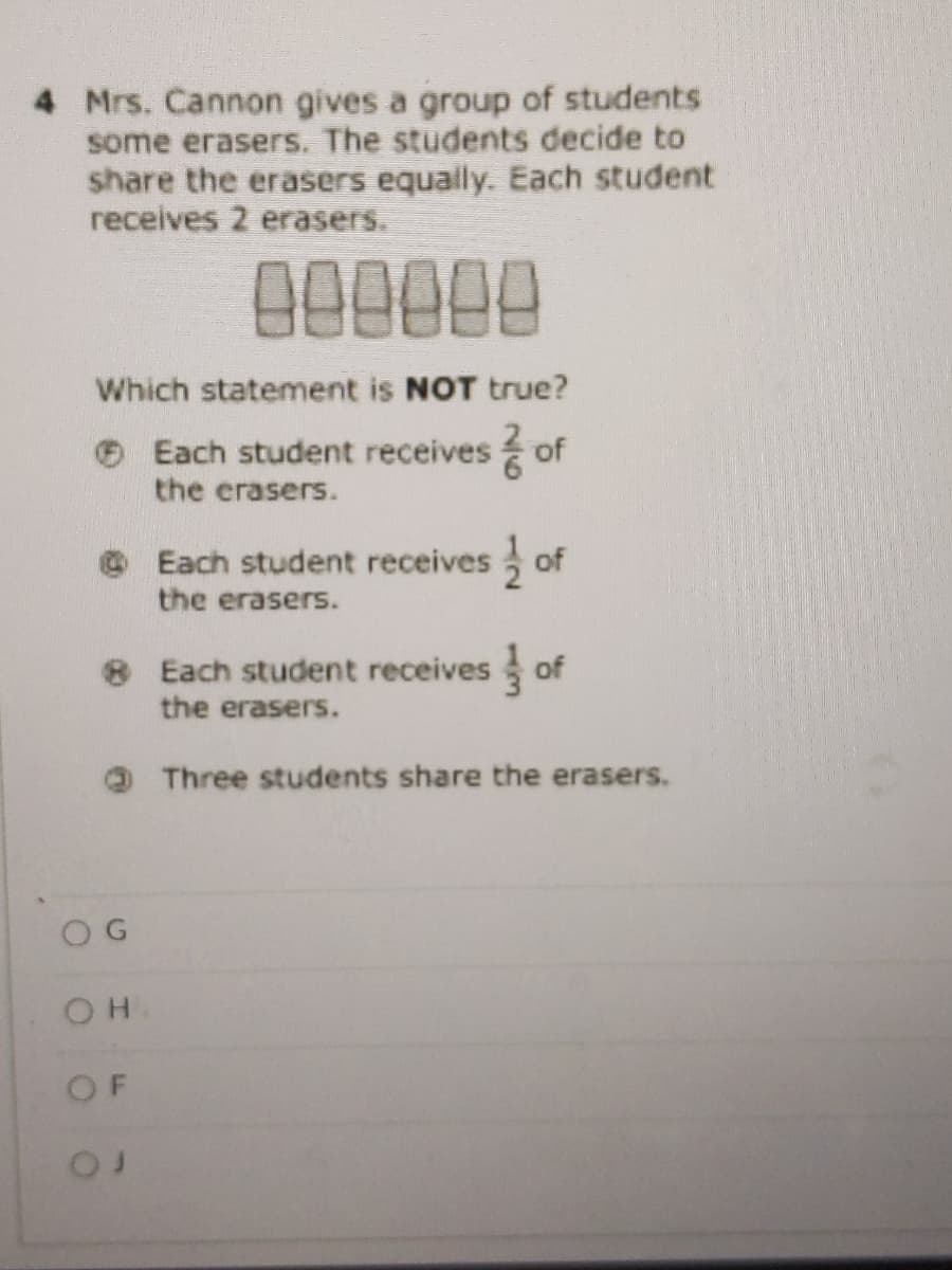 4 Mrs. Cannon gives a group of students
some erasers. The students decide to
share the erasers equaily. Each student
receives 2 erasers.
000000
Which statement is NOT true?
O Each student receives of
the erasers.
Each student receives of
the erasers.
8 Each student receives
the erasers.
of
Three students share the erasers.
O G
OF
