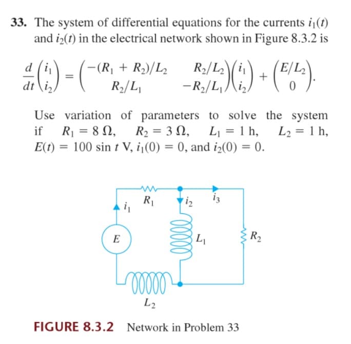 33. The system of differential equations for the currents i(t)
and i2(t) in the electrical network shown in Figure 8.3.2 is
(R, + R2)/L2
R2/L,
R2/Li
-R2/L, )
d
-(R|
+
dt \i,
Use variation of parameters to solve the system
R = 8 N,
E(t) = 100 sin t V, i¡(0) = 0, and iz(0) = 0.
if
R2 = 3 N,
L = 1 h,
L2 = 1 h,
%3D
%3D
iz
R1
i,
E
R2
L2
FIGURE 8.3.2 Network in Problem 33
