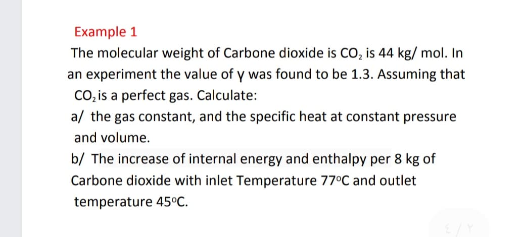 Example 1
The molecular weight of Carbone dioxide is CO, is 44 kg/ mol. In
an experiment the value of y was found to be 1.3. Assuming that
CO, is a perfect gas. Calculate:
a/ the gas constant, and the specific heat at constant pressure
and volume.
b/ The increase of internal energy and enthalpy per 8 kg of
Carbone dioxide with inlet Temperature 77°C and outlet
temperature 45°C.
