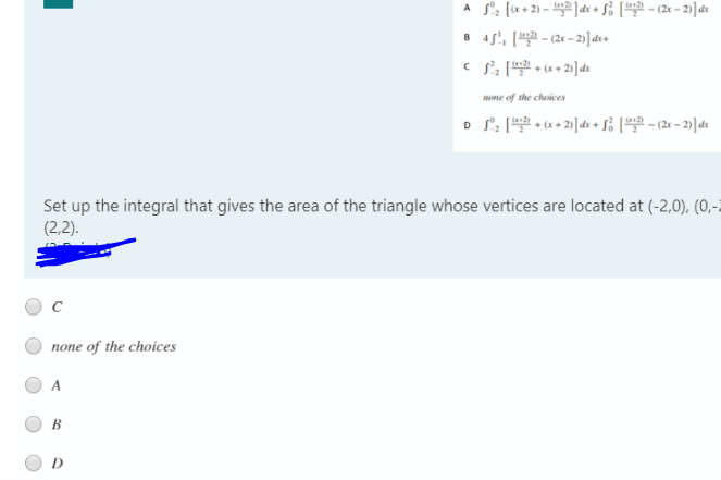 A S2 [*+2) - ]de + S% [42 - (2x - 2)]dt
8 4s', ( - (2 - 2)]dv+
none of the choices
o S: ( * + 2)] de + Si ( - (2 – 2)] dt
Set up the integral that gives the area of the triangle whose vertices are located at (-2,0), (0,-2
(2,2).
none of the choices
В
