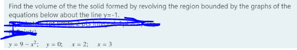 Find the volume of the the solid formed by revolving the region bounded by the graphs of the
equations below about the line y=-1.
y = 9 – x²; y = 0; x= 2; x = 3
