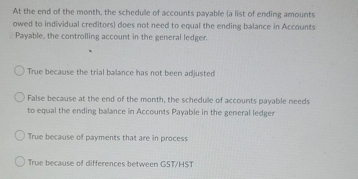 At the end of the month, the schedule of accounts payable (a list of ending amounts
owed to individual creditors) does not need to equal the ending balance in Accounts
Payable, the controlling account in the general ledger.
O True because the trial balance has not been adjusted
O False because at the end of the month, the schedule of accounts payable needs
to equal the ending balance in Accounts Payable in the general ledger
True because of payments that are in process
O True because of differences between GST/HST
