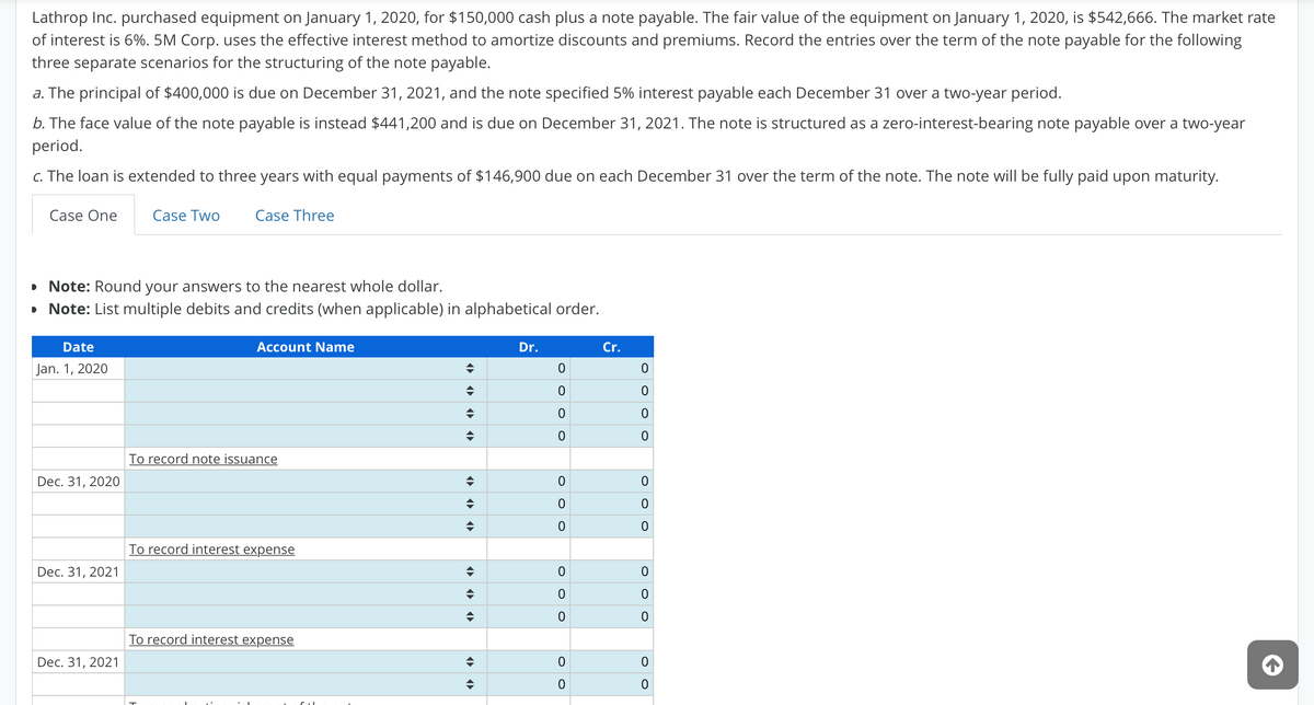 Lathrop Inc. purchased equipment on January 1, 2020, for $150,000 cash plus a note payable. The fair value of the equipment on January 1, 2020, is $542,666. The market rate
of interest is 6%. 5M Corp. uses the effective interest method to amortize discounts and premiums. Record the entries over the term of the note payable for the following
three separate scenarios for the structuring of the note payable.
a. The principal of $400,000 is due on December 31, 2021, and the note specified 5% interest payable each December 31 over a two-year period.
b. The face value of the note payable is instead $441,200 and is due on December 31, 2021. The note is structured as a zero-interest-bearing note payable over a two-year
period.
c. The loan is extended to three years with equal payments of $146,900 due on each December 31 over the term of the note. The note will be fully paid upon maturity.
Case One
Case Two
Case Three
• Note: Round your answers to the nearest whole dollar.
• Note: List multiple debits and credits (when applicable) in alphabetical order.
Date
Account Name
Dr.
Cr.
Jan. 1, 2020
To record note issuance
Dec. 31, 2020
To record interest expense
Dec. 31, 2021
To record interest expense
Dec. 31, 2021
