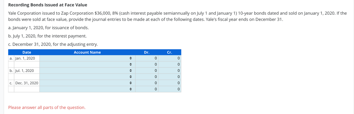 Recording Bonds Issued at Face Value
Yale Corporation issued to Zap Corporation $36,000, 8% (cash interest payable semiannually on July 1 and January 1) 10-year bonds dated and sold on January 1, 2020. If the
bonds were sold at face value, provide the journal entries to be made at each of the following dates. Yale's fiscal year ends on December 31.
a. January 1, 2020, for issuance of bonds.
b. July 1, 2020, for the interest payment.
c. December 31, 2020, for the adjusting entry.
Date
Account Name
Dr.
Cr.
a. Jan. 1, 2020
b. Jul. 1, 2020
c. Dec. 31, 2020
Please answer all parts of the question.
