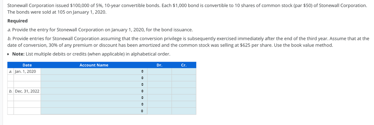 Stonewall Corporation issued $100,000 of 5%, 10-year convertible bonds. Each $1,000 bond is convertible to 10 shares of common stock (par $50) of Stonewall Corporation.
The bonds were sold at 105 on January 1, 2020.
Required
a. Provide the entry for Stonewall Corporation on January 1, 2020, for the bond issuance.
b. Provide entries for Stonewall Corporation assuming that the conversion privilege is subsequently exercised immediately after the end of the third year. Assume that at the
date of conversion, 30% of any premium or discount has been amortized and the common stock was selling at $625 per share. Use the book value method.
• Note: List multiple debits or credits (when applicable) in alphabetical order.
Date
Account Name
Dr.
Cr.
a. Jan. 1, 2020
b. Dec. 31, 2022
