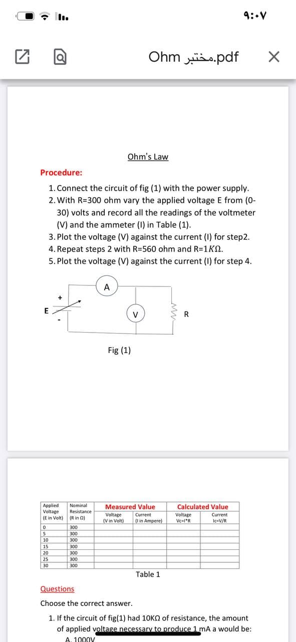 9: V
Ohm s.pdf
Ohm's Law
Procedure:
1. Connect the circuit of fig (1) with the power supply.
2. With R=300 ohm vary the applied voltage E from (0-
30) volts and record all the readings of the voltmeter
(V) and the ammeter (I) in Table (1).
3. Plot the voltage (V) against the current (I) for step2.
4. Repeat steps 2 with R=560 ohm and R=1 KN.
5. Plot the voltage (V) against the current (I) for step 4.
A
V
R
Fig (1)
Applied
Voltage
Nominal
Measured Value
Calculated Value
Resistance
Voltage
Current
Voltage
Current
(E in Volt)
(R in 0)
(V in Volt)
(I in Ampere)
Vc=l*R
Ic=V/R
300
5
300
10
300
15
300
20
25
30
300
300
300
Table 1
Questions
Choose the correct answer.
1. If the circuit of fig(1) had 10KO of resistance, the amount
of applied voltage necessary to produce 1 mA a would be:
A. 1000V
