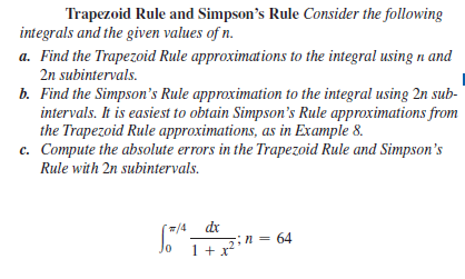 Trapezoid Rule and Simpson's Rule Consider the following
integrals and the given values of n.
a. Find the Trapezoid Rule approximations to the integral using n and
2n subintervals.
b. Find the Simpson's Rule approximation to the integral using 2n sub-
intervals. It is easiest to obtain Simpson's Rule approximations from
the Trapezoid Rule approximations, as in Example 8.
c. Compute the absolute errors in the Trapezoid Rule and Simpson's
Rule with 2n subintervals.
/4
dr
1 + x
in = 64
