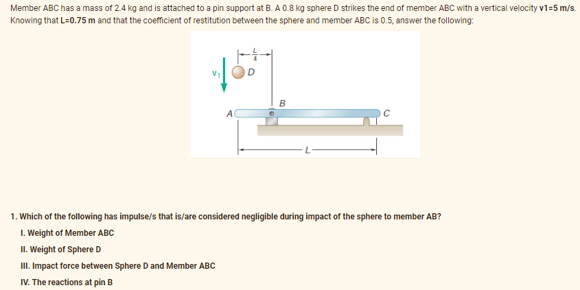 Member ABC has a mass of 2.4 kg and is attached to a pin support at B. A 0.8 kg sphere D strikes the end of member ABC with a vertical velocity v1=5 m/s.
Knowing that L=0.75 m and that the coefficient of restitution between the sphere and member ABC is 0.5, answer the following:
100⁰
B
A
1. Which of the following has impulse/s that is/are considered negligible during impact of the sphere to member AB?
1. Weight of Member ABC
II. Weight of Sphere D
III. Impact force between Sphere D and Member ABC
IV. The reactions at pin B