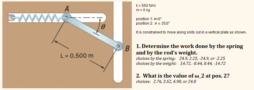 A
L = 0.500 m
0
B
k = 550 N/m
m = 6 kg
position 1: 0=0°
position 2: = 35.0⁰
it is constrained to move along slots cut in a vertical plate as shown.
1. Determine the work done by the spring
and by the rod's weight.
choices by the spring: 24.9, 2.25, -24.9, or -2.25
choices by the weight: 14.72,-8.44, 8.44, -14.72
2. What is the value of wo_2 at pos. 2?
choices: 2.76, 3.52, 4.98, or 24.8