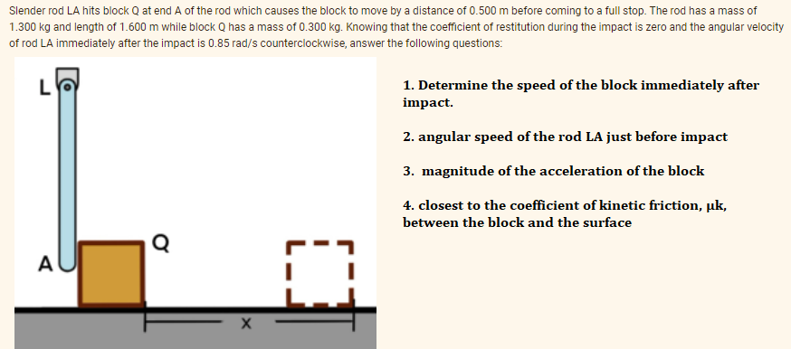 Slender rod LA hits block Q at end A of the rod which causes the block to move by a distance of 0.500 m before coming to a full stop. The rod has a mass of
1.300 kg and length of 1.600 m while block Q has a mass of 0.300 kg. Knowing that the coefficient of restitution during the impact is zero and the angular velocity
of rod LA immediately after the impact is 0.85 rad/s counterclockwise, answer the following questions:
L
1. Determine the speed of the block immediately after
impact.
2. angular speed of the rod LA just before impact
3. magnitude of the acceleration of the block
4. closest to the coefficient of kinetic friction, uk,
between the block and the surface
A
X