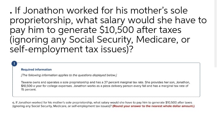 If Jonathon worked for his mother's sole
proprietorship, what salary would she have to
pay him to generate $10,500 after taxes
(ignoring any Social Security, Medicare, or
self-employment tax issues)?
Required information
[The following information applies to the questions displayed below.)
Tawana owns and operates a sole proprietorship and has a 37 percent marginal tax rate. She provides her son, Jonathon,
$10,500 a year for college expenses. Jonathon works as a pizza delivery person every fall and has a marginal tax rate of
15 percent.
c. If Jonathon worked for his mother's sole proprietorship, what salary would she have to pay him to generate $10,500 after taxes
(ignoring any Social Security, Medicare, or self-employment tax issues)? (Round your answer to the nearest whole dollar amount.)
