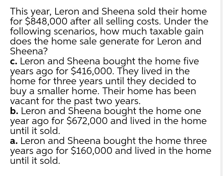 This year, Leron and Sheena sold their home
for $848,000 after all selling costs. Under the
following scenarios, how much taxable gain
does the home sale generate for Leron and
Sheena?
c. Leron and Sheena bought the home five
years ago for $416,000. They lived in the
home for three years until they decided to
buy a smaller home. Their home has been
vacant for the past two years.
b. Leron and Sheena bought the home one
year ago for $672,000 and lived in the home
until it sold.
a. Leron and Sheena bought the home three
years ago for $160,000 and lived in the home
until it sold.
