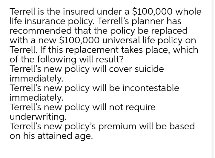 Terrell is the insured under a $100,000 whole
life insurance policy. Terrell's planner has
recommended that the policy be replaced
with a new $100,000 universal life policy on
Terrell. If this replacement takes place, which
of the following will result?
Terrell's new policy will cover suicide
immediately.
Terrell's new policy will be incontestable
immediately.
Terrell's new policy will not require
underwriting.
Terrell's new policy's premium will be based
on his attained age.
