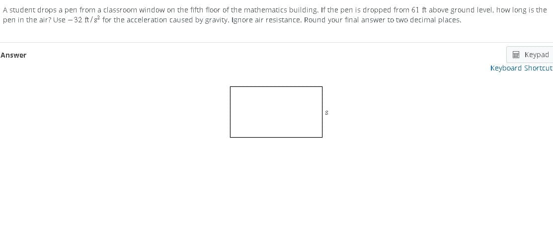 A student drops a pen from a classroom window on the fifth floor of the mathematics building. If the pen is dropped from 61 ft above ground level, how long is the
pen in the air? Use -32 ft/s² for the acceleration caused by gravity. Ignore air resistance. Round your final answer to two decimal places.
Answer
S
Keypad
Keyboard Shortcut