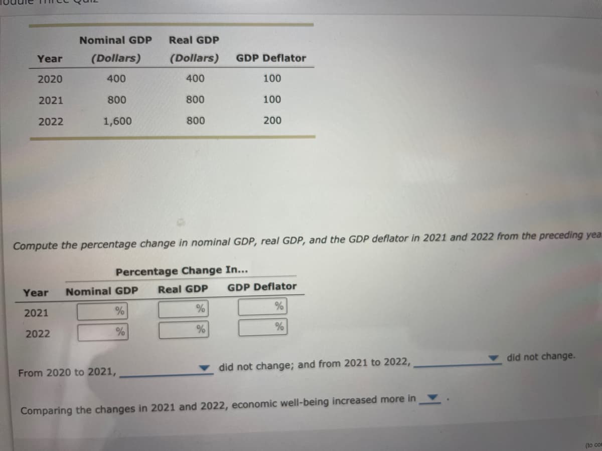 Year
2020
2021
2022
Nominal GDP Real GDP
(Dollars)
(Dollars)
400
400
800
2022
800
1,600
800
From 2020 to 2021,
GDP Deflator
Compute the percentage change in nominal GDP, real GDP, and the GDP deflator in 2021 and 2022 from the preceding yea
Percentage Change In...
Year Nominal GDP Real GDP GDP Deflator
2021
%
%
%
%
%
%
100
100
200
did not change; and from 2021 to 2022,
Comparing the changes in 2021 and 2022, economic well-being increased more in
did not change.
(to com