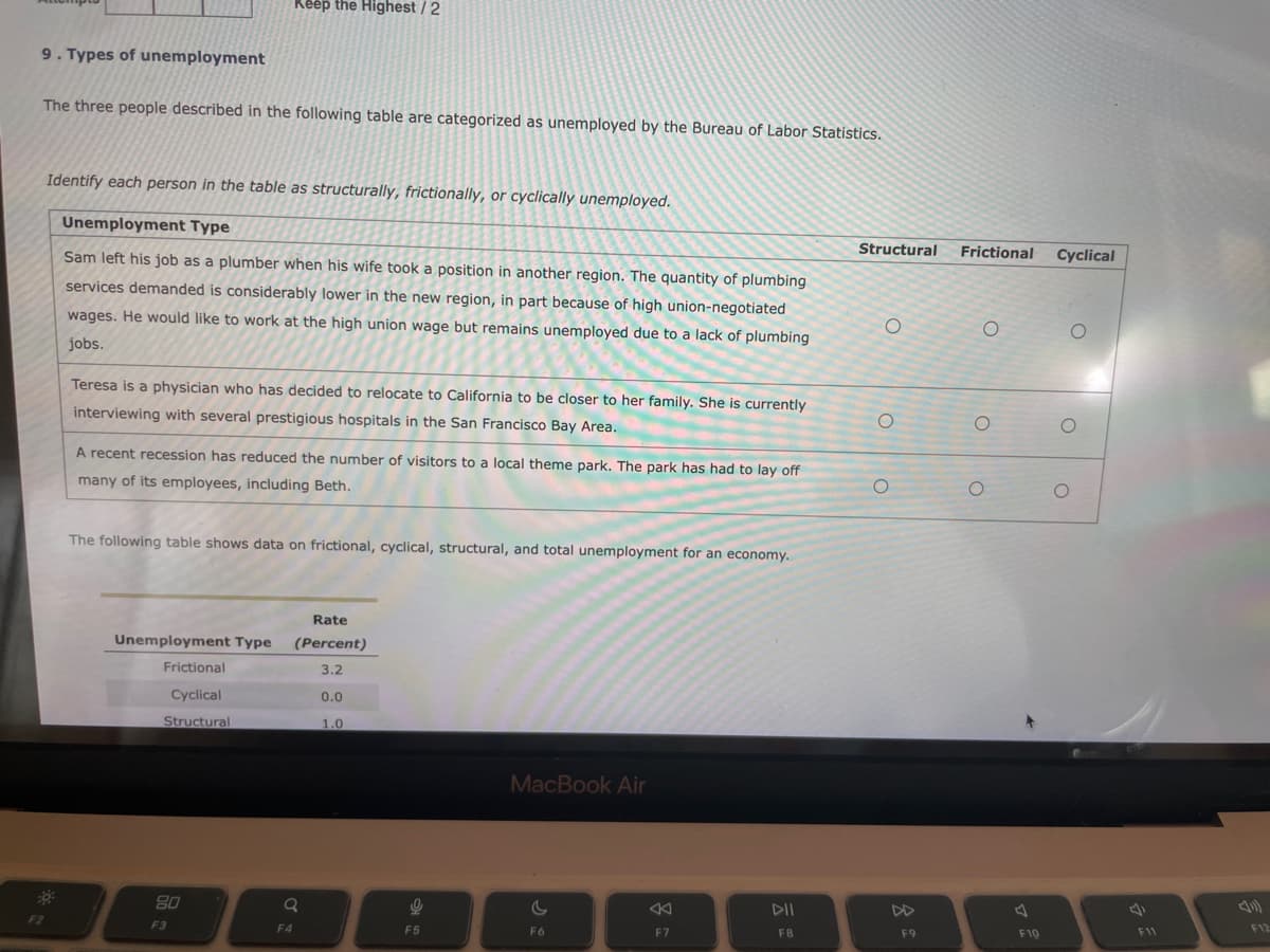 9. Types of unemployment
The three people described in the following table are categorized as unemployed by the Bureau of Labor Statistics.
F2
Identify each person in the table as structurally, frictionally, or cyclically unemployed.
Unemployment Type
Sam left his job as a plumber when his wife took a position in another region. The quantity of plumbing
services demanded is considerably lower in the new region, in part because of high union-negotiated
wages. He would like to work at the high union wage but remains unemployed due to a lack of plumbing
jobs.
Keep the Highest / 2
Teresa is a physician who has decided to relocate to California to be closer to her family. She is currently
interviewing with several prestigious hospitals in the San Francisco Bay Area.
A recent recession has reduced the number of visitors to a local theme park. The park has had to lay off
many of its employees, including Beth.
The following table shows data on frictional, cyclical, structural, and total unemployment for an economy..
Unemployment Type
Frictional
Cyclical
Structural
80
F3
F4
Rate
(Percent)
3.2
Q
0.0
1.0
9
F5
MacBook Air
F6
F7
DII
F8
Structural
O
O
O
F9
Frictional Cyclical
O
O
O
F19
O
F11
F12