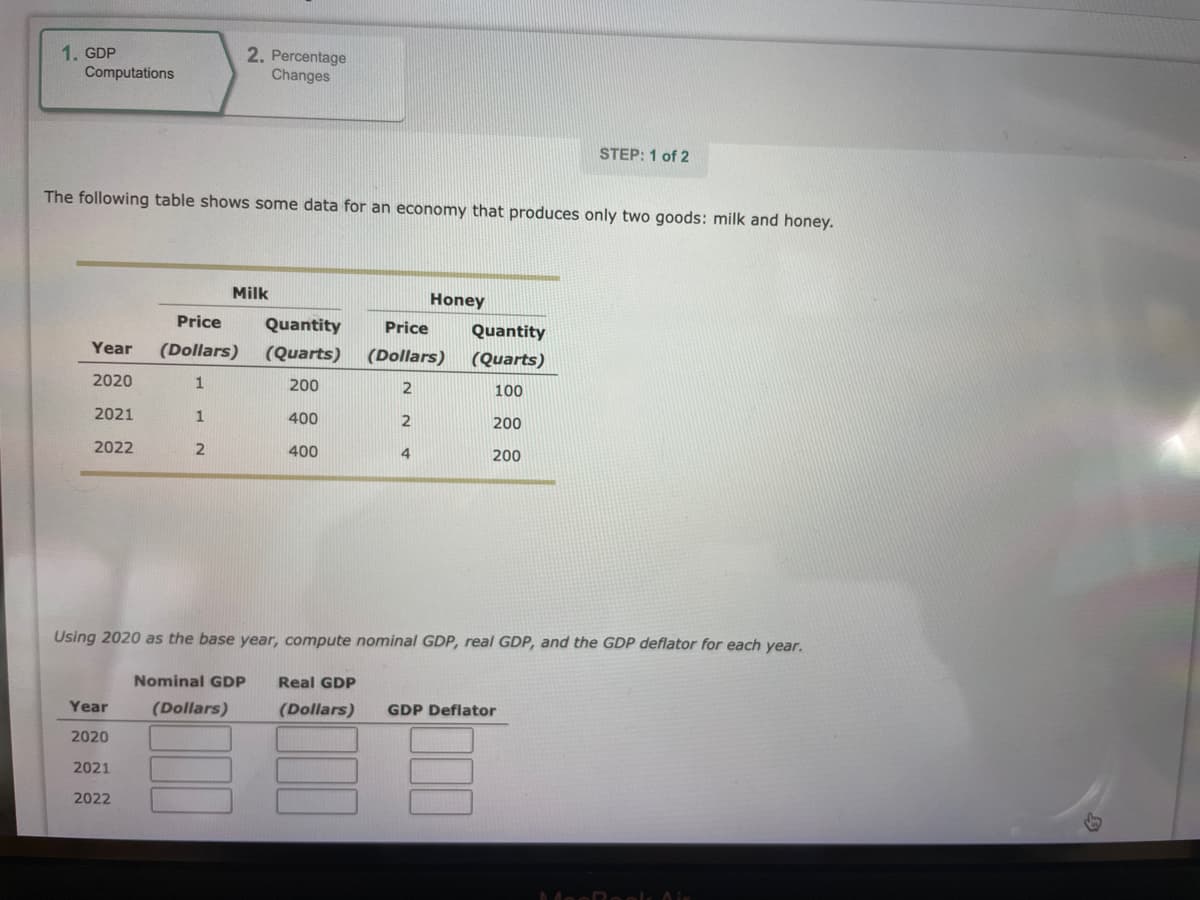 1. GDP
Computations
Year
2020
2021
2022
The following table shows some data for an economy that produces only two goods: milk and honey.
Year
2020
2. Percentage
Changes
2021
2022
Milk
Price Quantity
(Dollars) (Quarts)
200
1
1
400
2
400
Nominal GDP Real GDP
(Dollars)
Honey
Price
(Dollars)
2
2
4
Using 2020 as the base year, compute nominal GDP, real GDP, and the GDP deflator for each year.
Quantity
(Quarts)
100
200
200
STEP: 1 of 2
(Dollars) GDP Deflator
MacRook Air