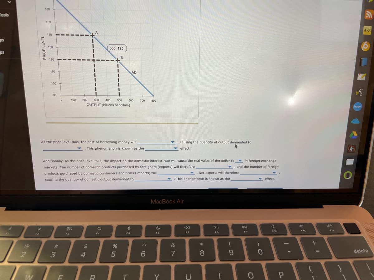 Tools
ps
ps
FI
@
B
2
W
F2
PRICE LEVEL
30²
160
150
500, 120
B
71
I
I
I
140
130
120
110
100
90
0
#
3
100
As the price level falls, the cost of borrowing money will
This phenomenon is known as the
F
200
80
F3
OUTPUT (Billions of dollars)
Additionally, as the price level falls, the impact on the domestic interest rate will cause the real value of the dollar to in foreign exchange
markets. The number of domestic products purchased by foreigners (exports) will therefore
products purchased by domestic consumers and firms (imports) will
, and the number of foreign
causing the quantity of domestic output demanded to
300 400 500 600 700
$
4
Q
F4
R
%
5
AD
2
F5
T
^
800
6
F6
, causing the quantity of output demanded to
effect.
MacBook Air
Y
&
7
▼ Net exports will therefore
This phenomenon is known as the
«
F7
U
*
8
DII
FB
(
9
DD
F9
O
)
0
effect.
F10
?
P
F11
+
=
F12
A
bonge
A-Z
delete