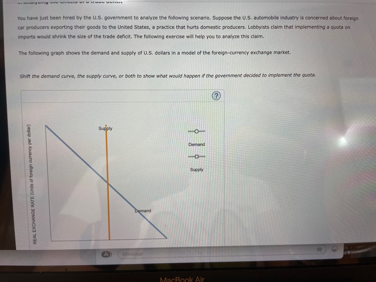 Tommyny une cut or a reverenc
You have just been hired by the U.S. government to analyze the following scenario. Suppose the U.S. automobile industry is concerned about foreign
car producers exporting their goods to the United States, a practice that hurts domestic producers. Lobbyists claim that implementing a quota on.
imports would shrink the size of the trade deficit. The following exercise will help you to analyze this claim.
The following graph shows the demand and supply of U.S. dollars in a model of the foreign-currency exchange market.
Shift the demand curve, the supply curve, or both to show what would happen if the government decided to implement the quota.
REAL EXCHANGE RATE (Units of foreign currency per dollar)
Supply
Demand
iMessage
Demand
Supply
MacBook Air
+10+