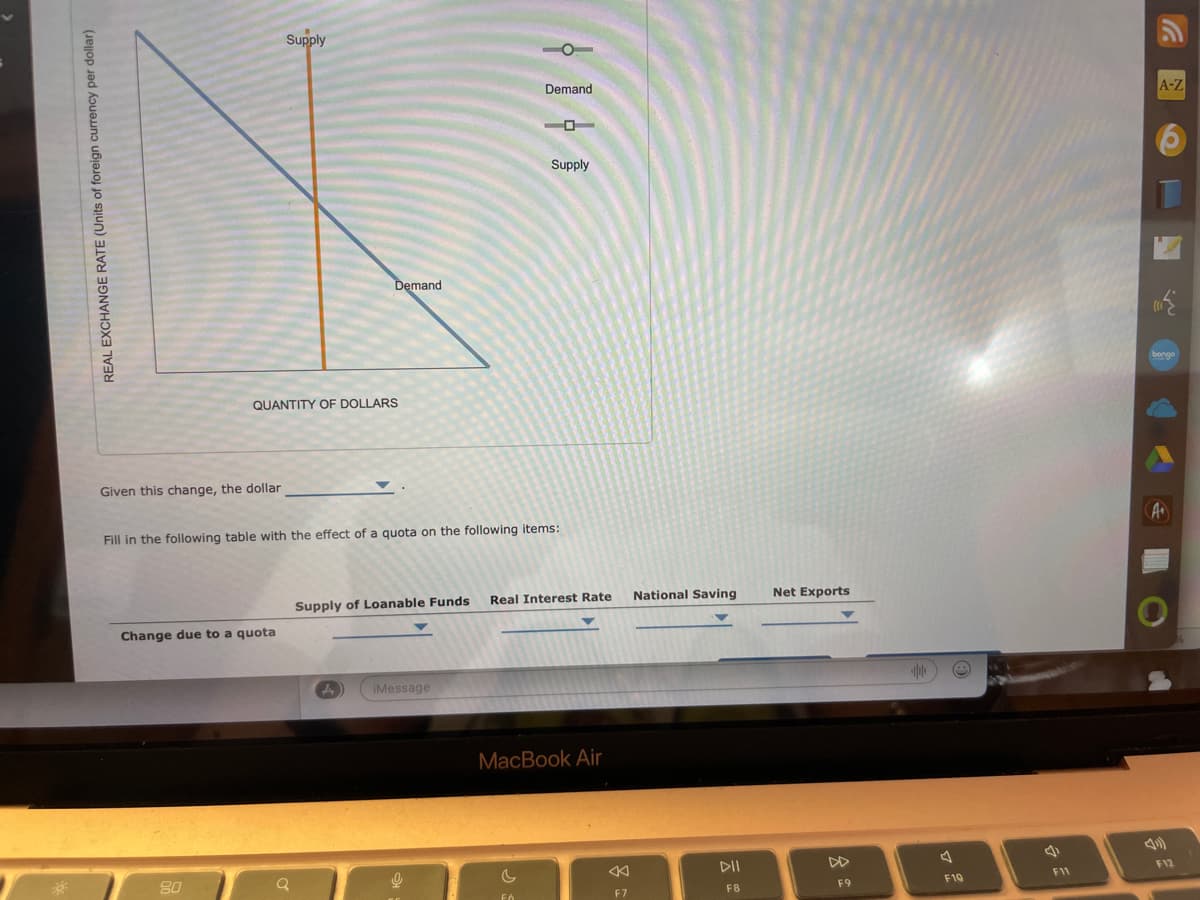REAL EXCHANGE RATE (Units of foreign currency per dollar)
Given this change, the dollar
Supply
QUANTITY OF DOLLARS
Change due to a quota
80
Demand
Fill in the following table with the effect of a quota on the following items:
Q
Supply of Loanable Funds
A
Demand
iMessage
Supply
Real Interest Rate National Saving
MacBook Air
F7
DII
F8
Net Exports
F9
F10
a
F11
A-Z
219
bongo
A+
F12