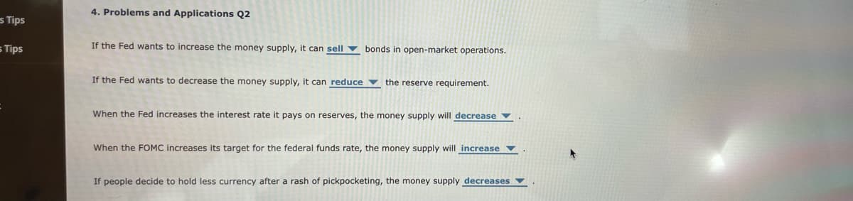 es Tips
5 Tips
4. Problems and Applications Q2
If the Fed wants to increase the money supply, it can sell bonds in open-market operations.
If the Fed wants to decrease the money supply, it can reduce the reserve requirement.
When the Fed increases the interest rate it pays on reserves, the money supply will decrease
When the FOMC increases its target for the federal funds rate, the money supply will increase
If people decide to hold less currency after a rash of pickpocketing, the money supply decreases