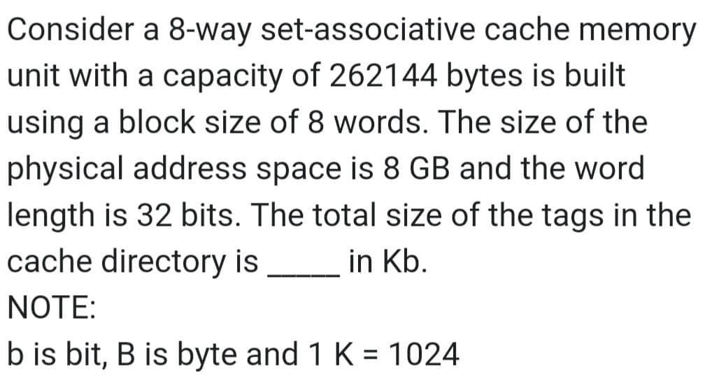 Consider a 8-way set-associative
cache memory
unit with a capacity of 262144 bytes is built
using a block size of 8 words. The size of the
physical address space is 8 GB and the word
length is 32 bits. The total size of the tags in the
cache directory is
in Kb.
NOTE:
b is bit, B is byte and 1 K = 1024