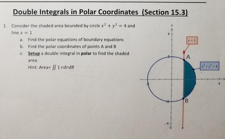 Double Integrals in Polar Coordinates (Section 15.3)
1. Consider the shaded area bounded by circle x? + y? = 4 and
line x = 1
a. Find the polar equations of boundary equations
b. Find the polar coordinates of points A and B
C. Setup a double integral in polar to find the shaded
area.
Hint: Area= S 1rdrde
B
